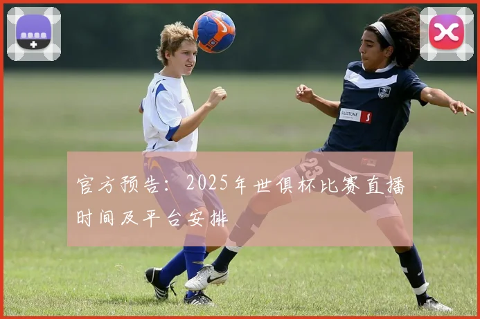 官方预告：2025年世俱杯比赛直播时间及平台安排